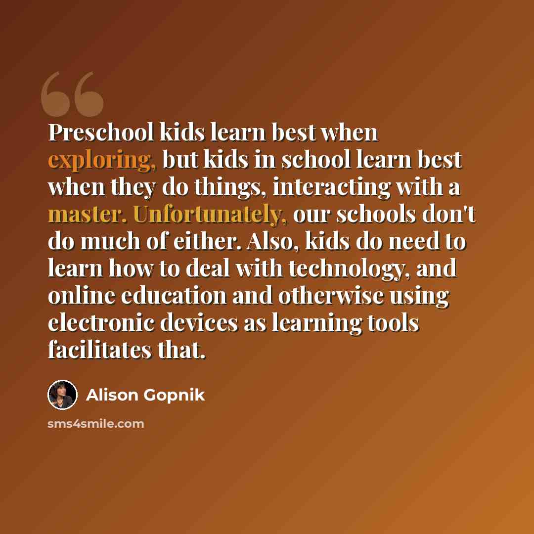 “Preschool kids learn best when exploring, but kids in school learn best when they do things, interacting with a master. Unfortunately, our schools don't do much of either. Also, kids do need to learn how to deal with technology, and online education and otherwise using electronic devices as…” quote by Alison Gopnik