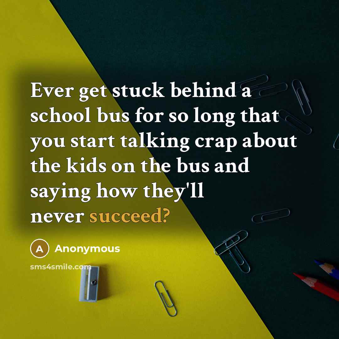 “Ever get stuck behind a school bus for so long that you start talking crap about the kids on the bus and saying how they'll never succeed?” quote by Anonymous