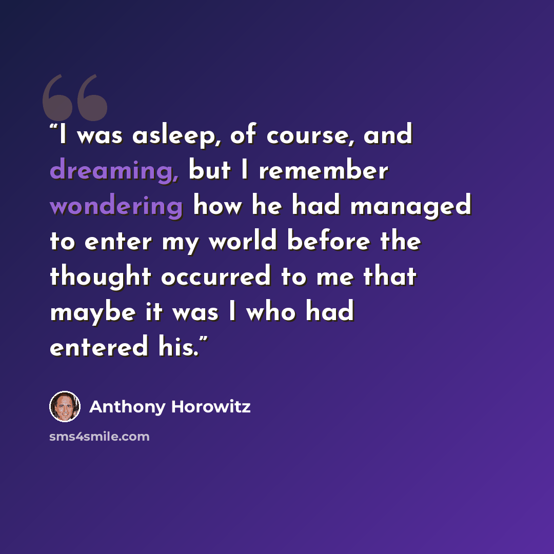 “I was asleep, of course, and dreaming, but I remember wondering how he had managed to enter my world before the thought occurred to me that maybe it was I who had entered his.” quote by Anthony Horowitz