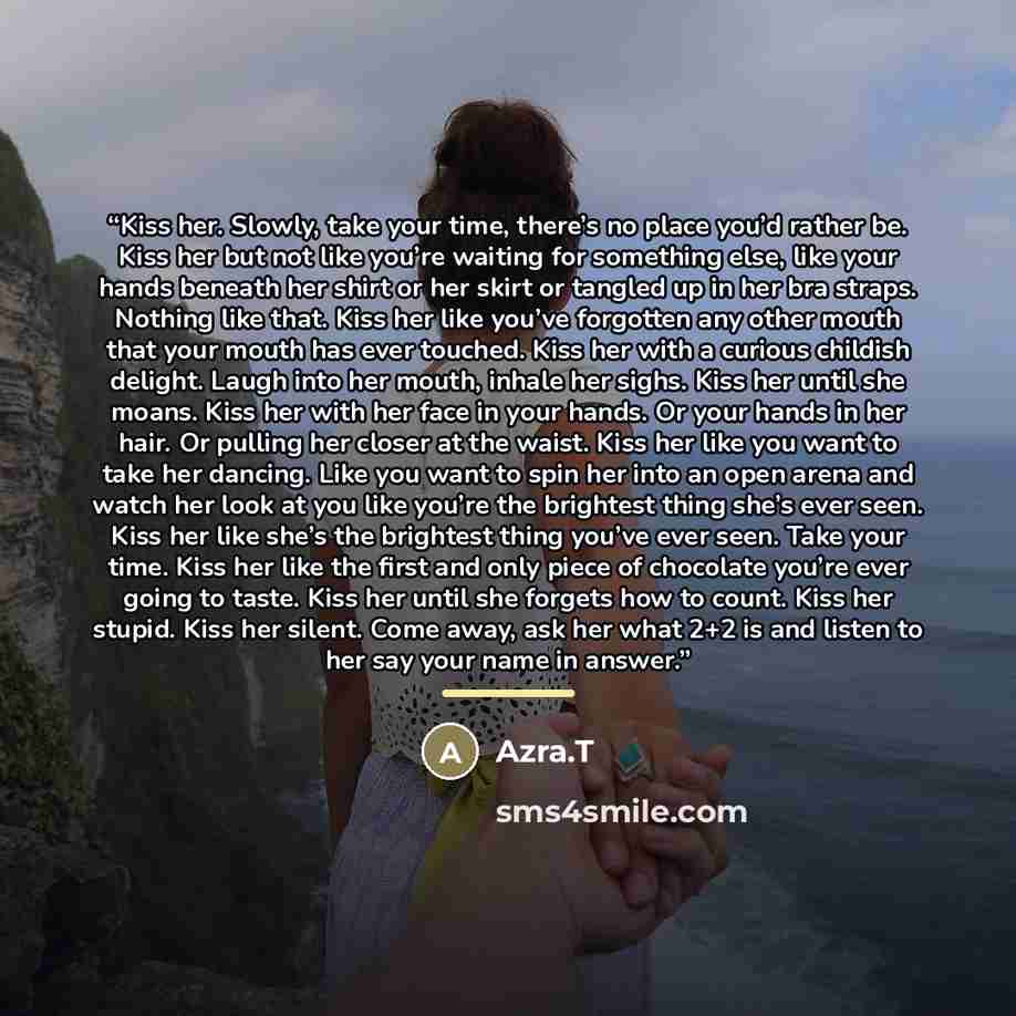 “Kiss her. Slowly, take your time, there’s no place you’d rather be. Kiss her but not like you’re waiting for something else, like your hands beneath her shirt or her skirt or tangled up in her bra straps. Nothing like that. Kiss her like you’ve forgotten any other mouth that your mouth has ever…” quote by Anonymous