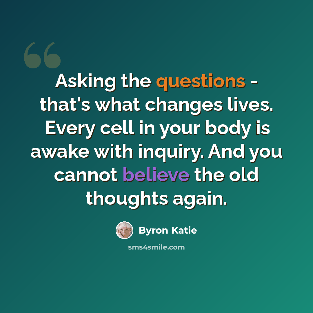 “Asking the questions - that's what changes lives. Every cell in your body is awake with inquiry. And you cannot believe the old thoughts again.” quote by Byron Katie