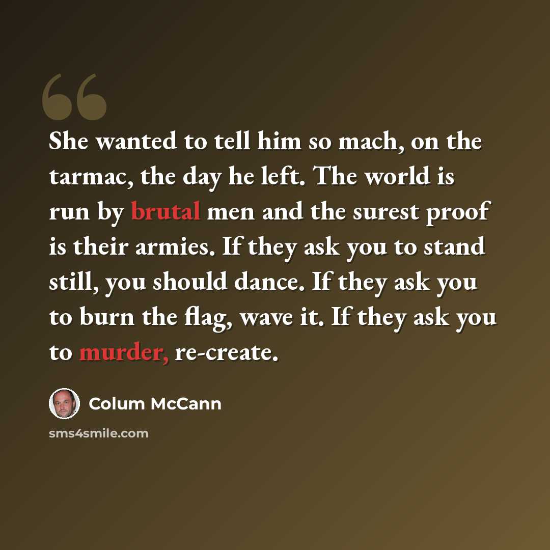 “She wanted to tell him so mach, on the tarmac, the day he left. The world is run by brutal men and the surest proof is their armies. If they ask you to stand still, you should dance. If they ask you to burn the flag, wave it. If they ask you to murder, re-create.” quote by Colum McCann