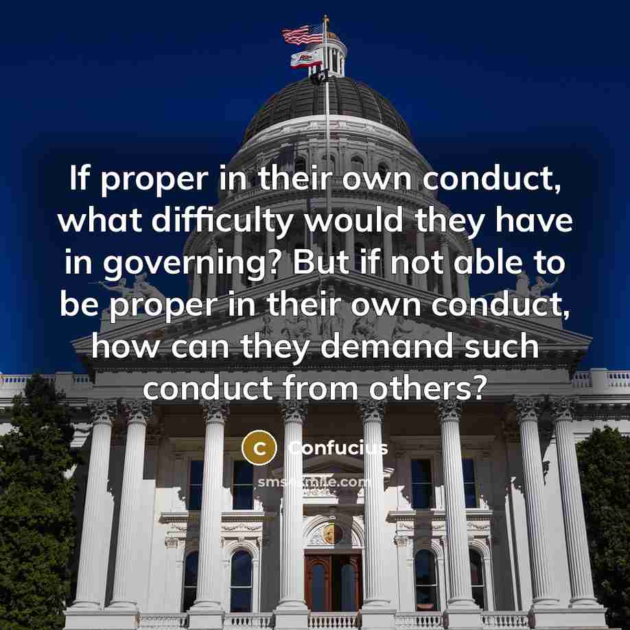 “If proper in their own conduct, what difficulty would they have in governing? But if not able to be proper in their own conduct, how can they demand such conduct from others?” quote by Confucius