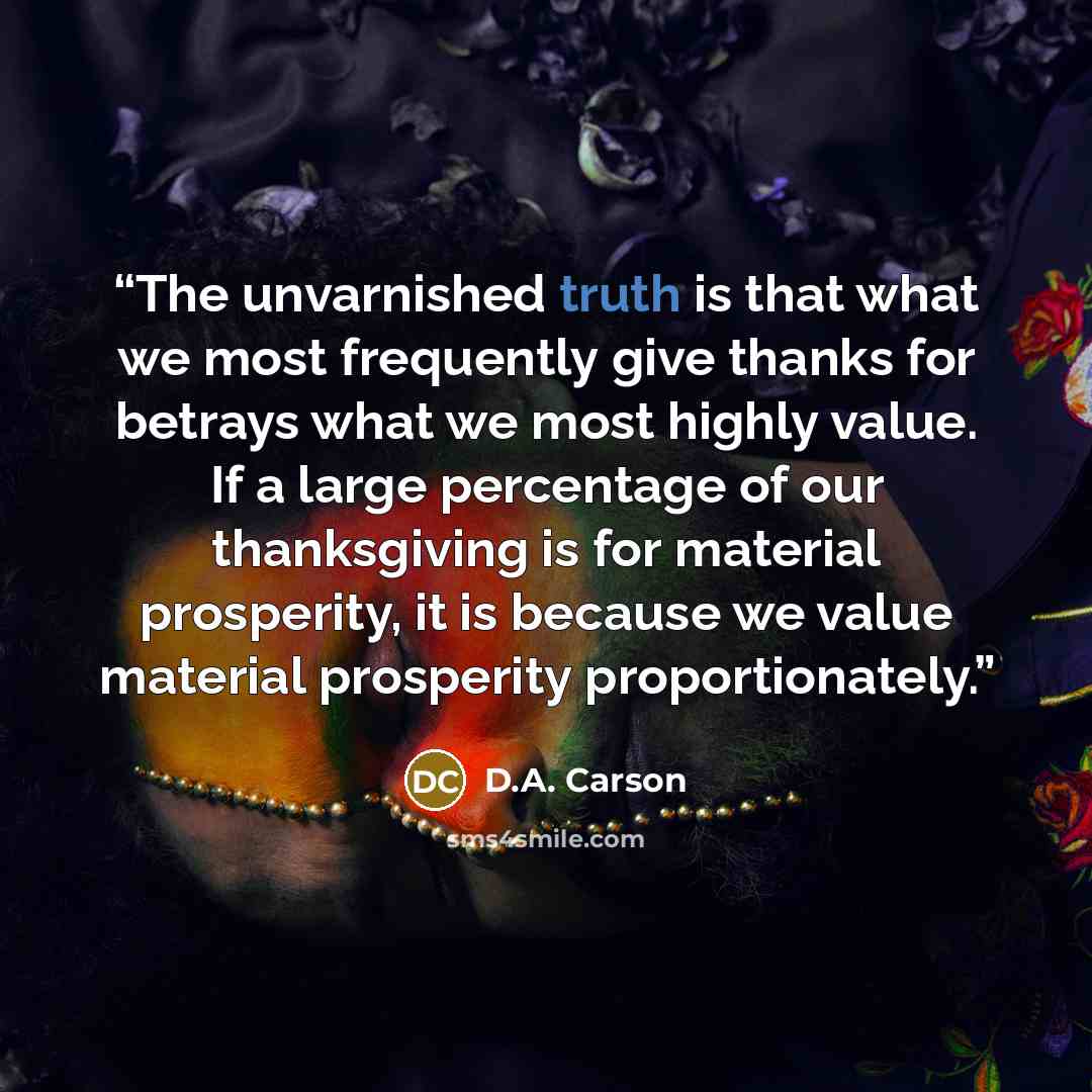 “The unvarnished truth is that what we most frequently give thanks for betrays what we most highly value. If a large percentage of our thanksgiving is for material prosperity, it is because we value material prosperity proportionately.” quote by D.A. Carson