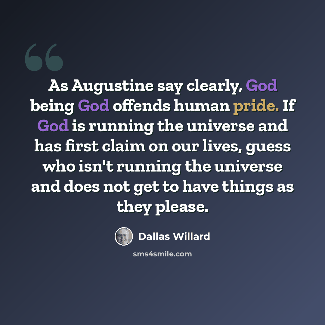 “As Augustine say clearly, God being God offends human pride. If God is running the universe and has first claim on our lives, guess who isn't running the universe and does not get to have things as they please.” quote by Dallas Willard