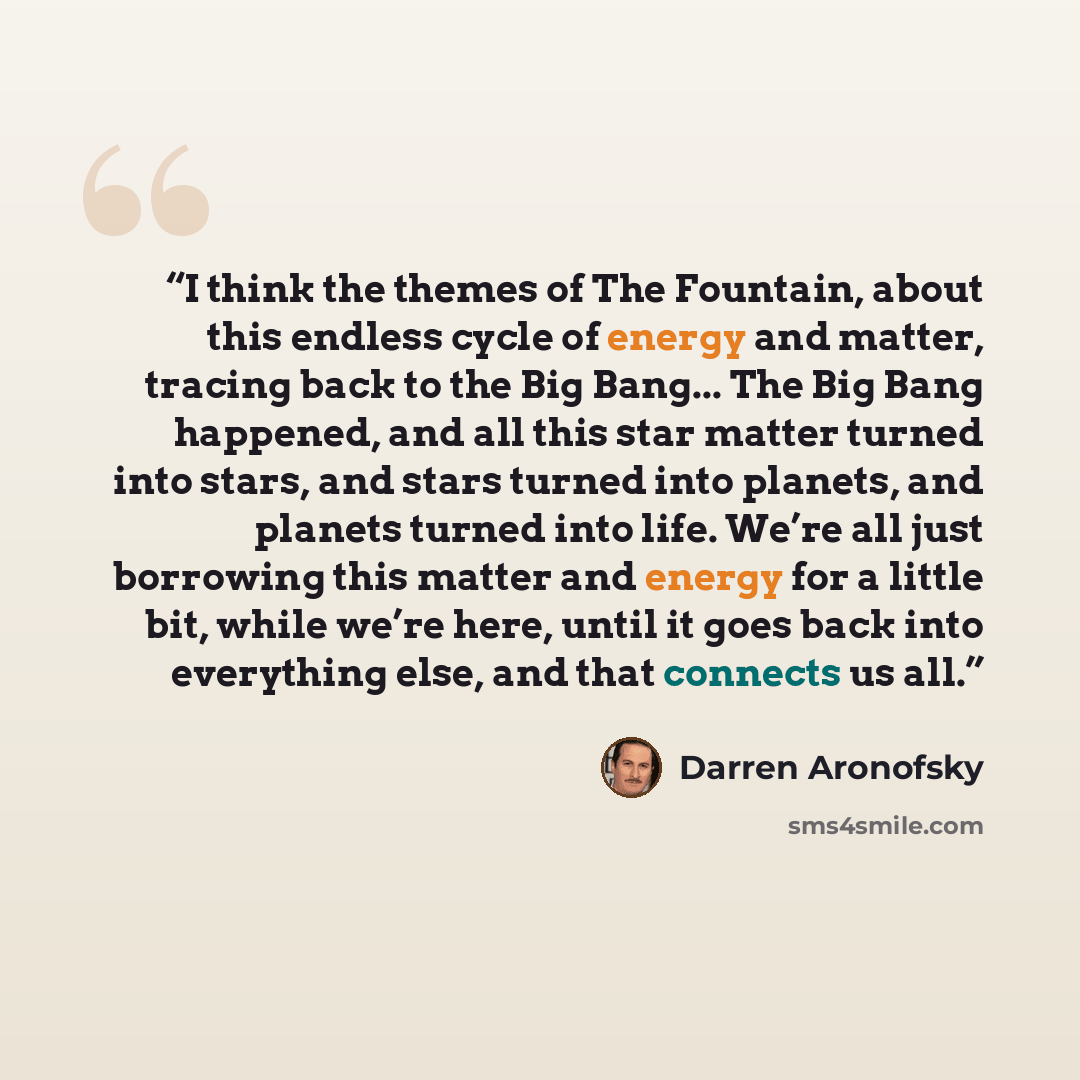 “I think the themes of The Fountain, about this endless cycle of energy and matter, tracing back to the Big Bang... The Big Bang happened, and all this star matter turned into stars, and stars turned into planets, and planets turned into life. We’re all just borrowing this matter and energy for a…” quote by Darren Aronofsky
