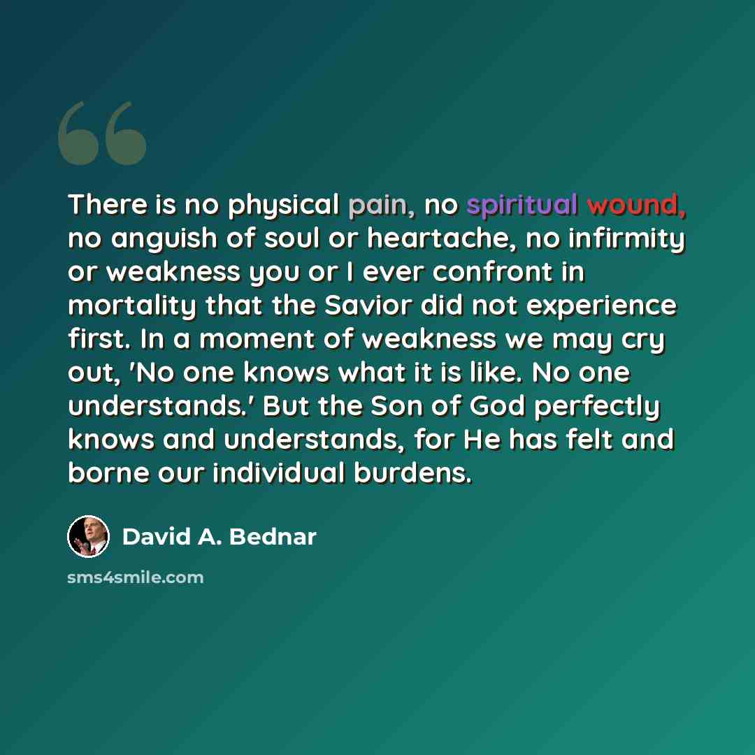 “There is no physical pain, no spiritual wound, no anguish of soul or heartache, no infirmity or weakness you or I ever confront in mortality that the Savior did not experience first. In a moment of weakness we may cry out, 'No one knows what it is like. No one understands.' But the Son of God…” quote by David A. Bednar