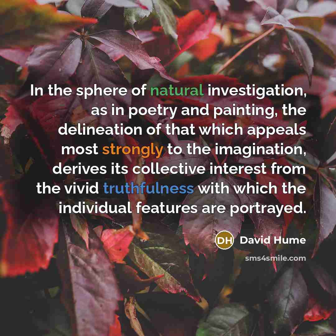 “In the sphere of natural investigation, as in poetry and painting, the delineation of that which appeals most strongly to the imagination, derives its collective interest from the vivid truthfulness with which the individual features are portrayed.” quote by David Hume