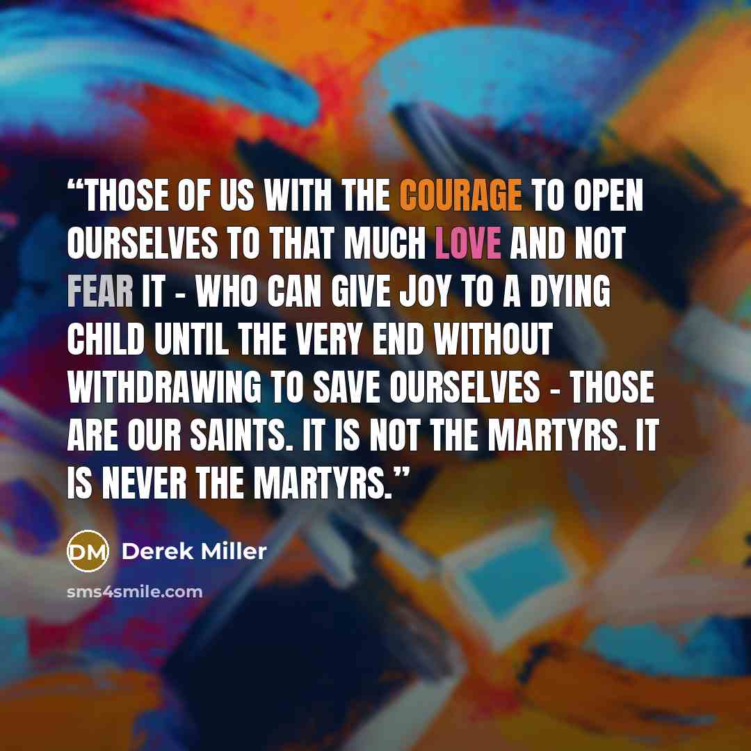 “Those of us with the courage to open ourselves to that much love and not fear it - who can give joy to a dying child until the very end without withdrawing to save ourselves - those are our saints. It is not the martyrs. It is never the martyrs.” quote by Derek Miller