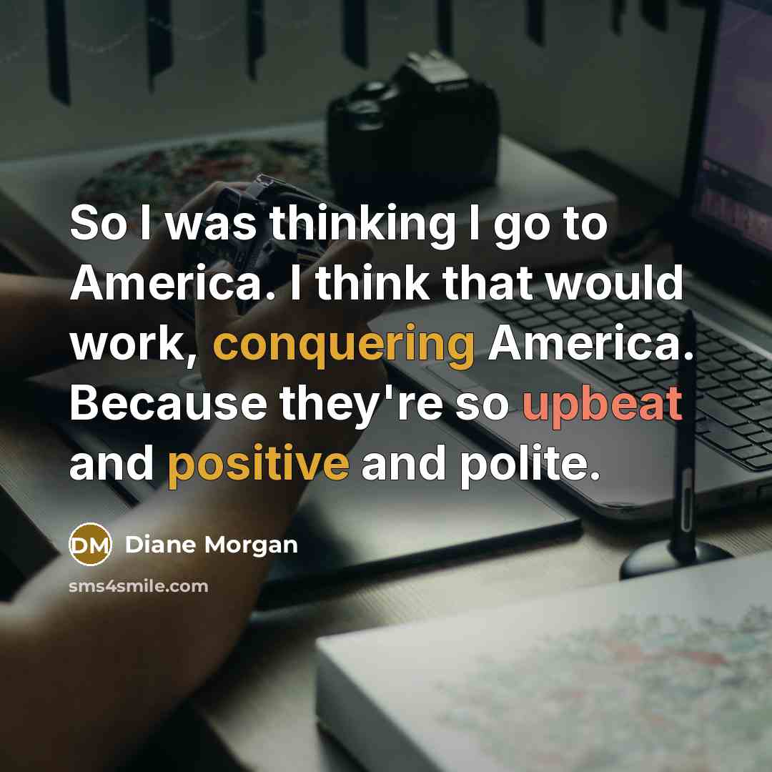 “So I was thinking I go to America. I think that would work, conquering America. Because they're so upbeat and positive and polite.” quote by Diane Morgan