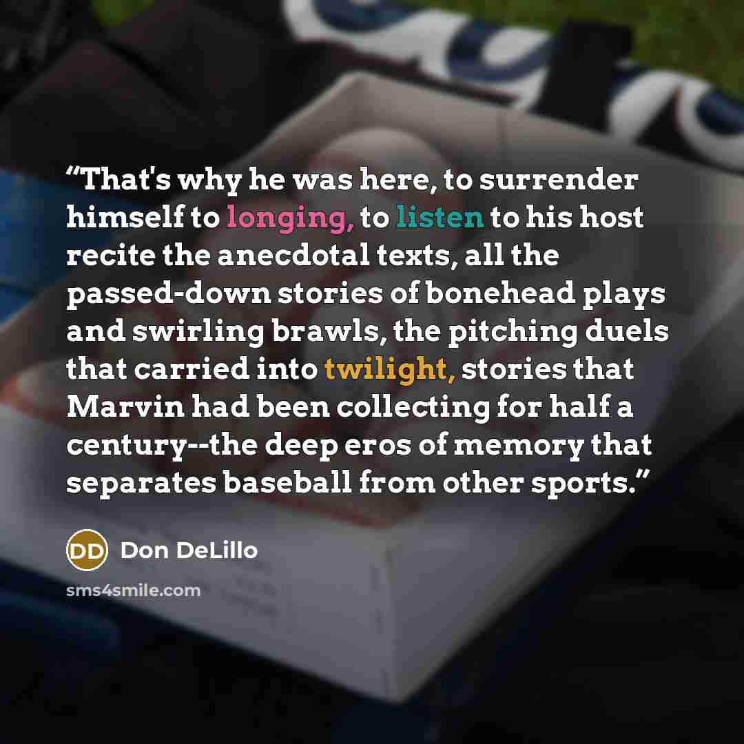 “That's why he was here, to surrender himself to longing, to listen to his host recite the anecdotal texts, all the passed-down stories of bonehead plays and swirling brawls, the pitching duels that carried into twilight, stories that Marvin had been collecting for half a century--the deep eros of…” quote by Don DeLillo