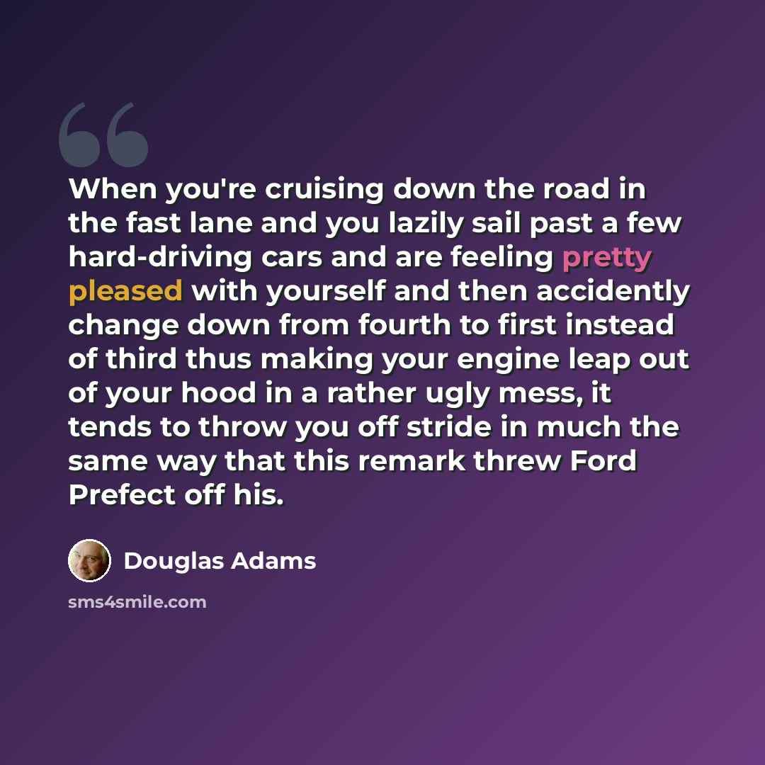 “When you're cruising down the road in the fast lane and you lazily sail past a few hard-driving cars and are feeling pretty pleased with yourself and then accidently change down from fourth to first instead of third thus making your engine leap out of your hood in a rather ugly mess, it tends to…” quote by Douglas Adams