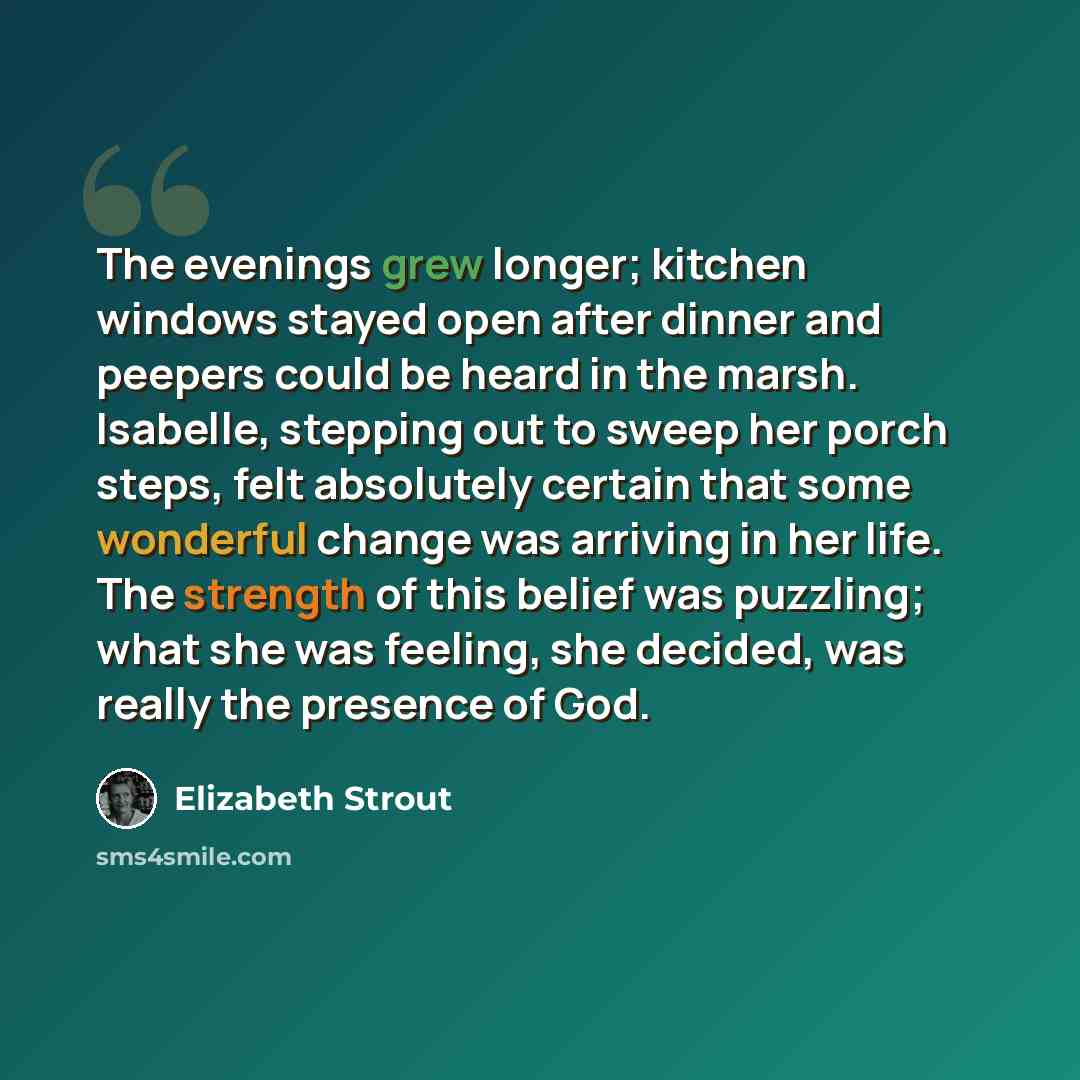 “The evenings grew longer; kitchen windows stayed open after dinner and peepers could be heard in the marsh. Isabelle, stepping out to sweep her porch steps, felt absolutely certain that some wonderful change was arriving in her life. The strength of this belief was puzzling; what she was feeling…” quote by Elizabeth Strout