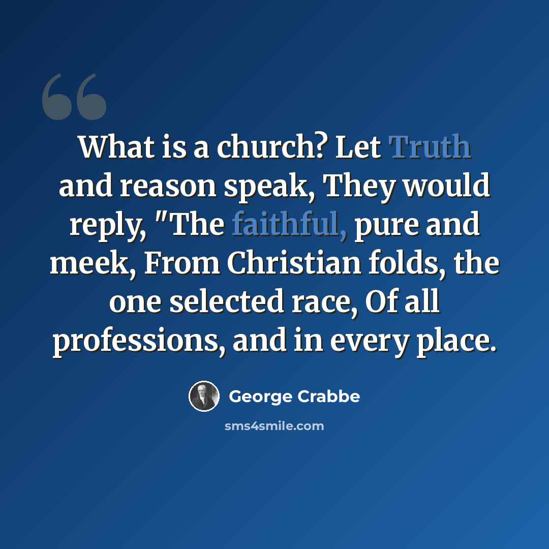 “What is a church? Let Truth and reason speak, They would reply, "The faithful, pure and meek, From Christian folds, the one selected race, Of all professions, and in every place.” quote by George Crabbe