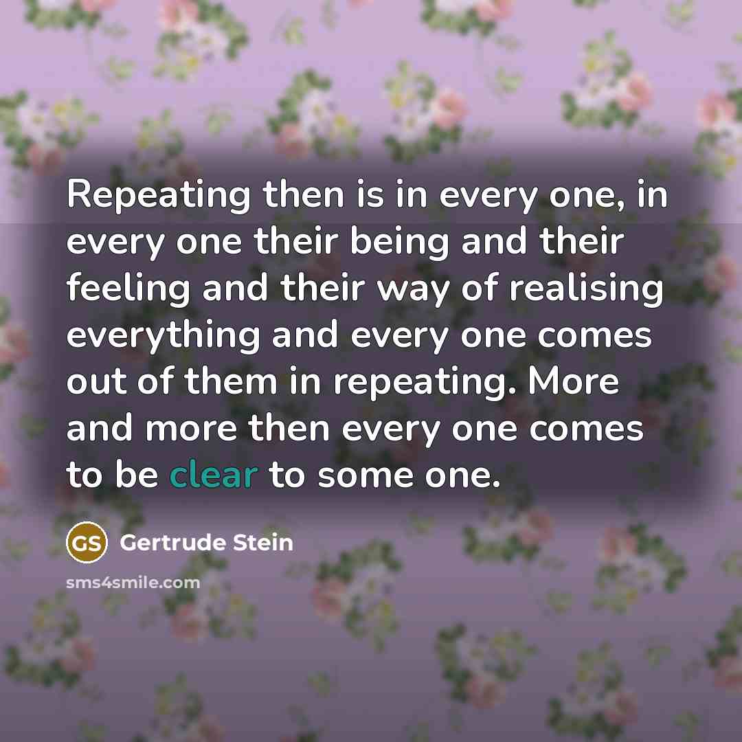 “Repeating then is in every one, in every one their being and their feeling and their way of realising everything and every one comes out of them in repeating. More and more then every one comes to be clear to some one.” quote by Gertrude Stein