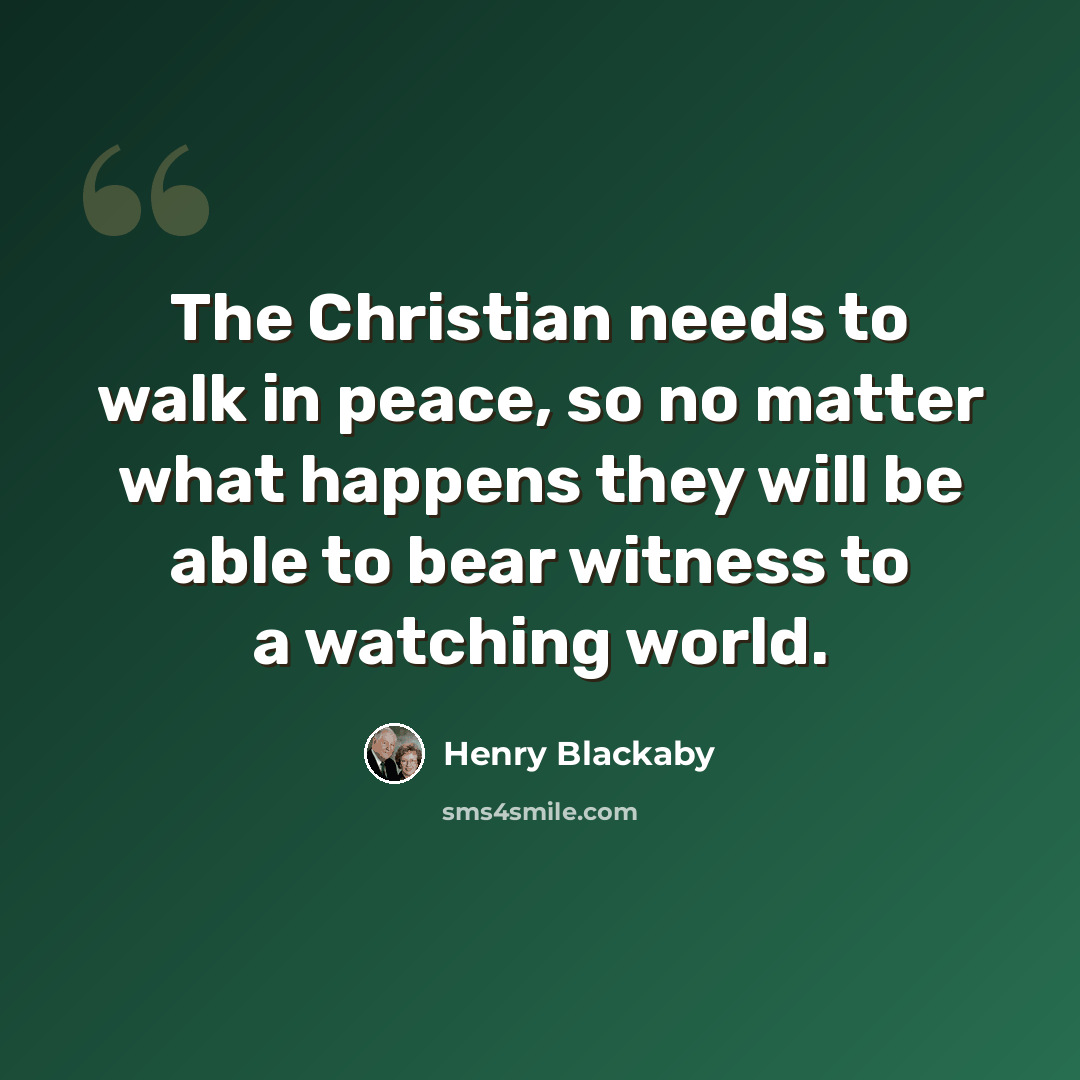 “The Christian needs to walk in peace, so no matter what happens they will be able to bear witness to a watching world.” quote by Henry Blackaby