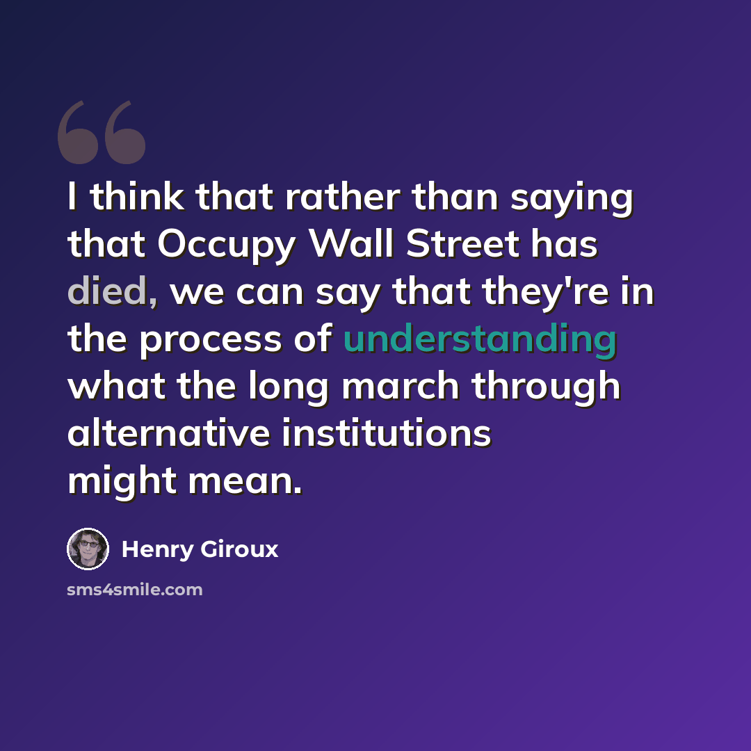“I think that rather than saying that Occupy Wall Street has died, we can say that they're in the process of understanding what the long march through alternative institutions might mean.” quote by Henry Giroux