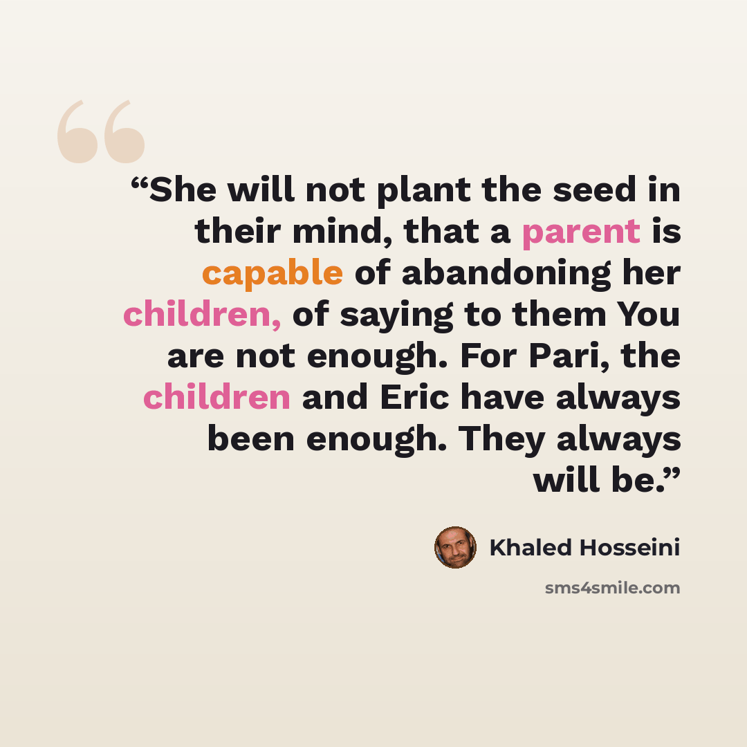 “She will not plant the seed in their mind, that a parent is capable of abandoning her children, of saying to them You are not enough. For Pari, the children and Eric have always been enough. They always will be.” quote by Khaled Hosseini
