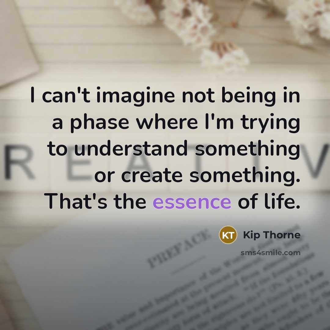 “I can't imagine not being in a phase where I'm trying to understand something or create something. That's the essence of life.” quote by Kip Thorne