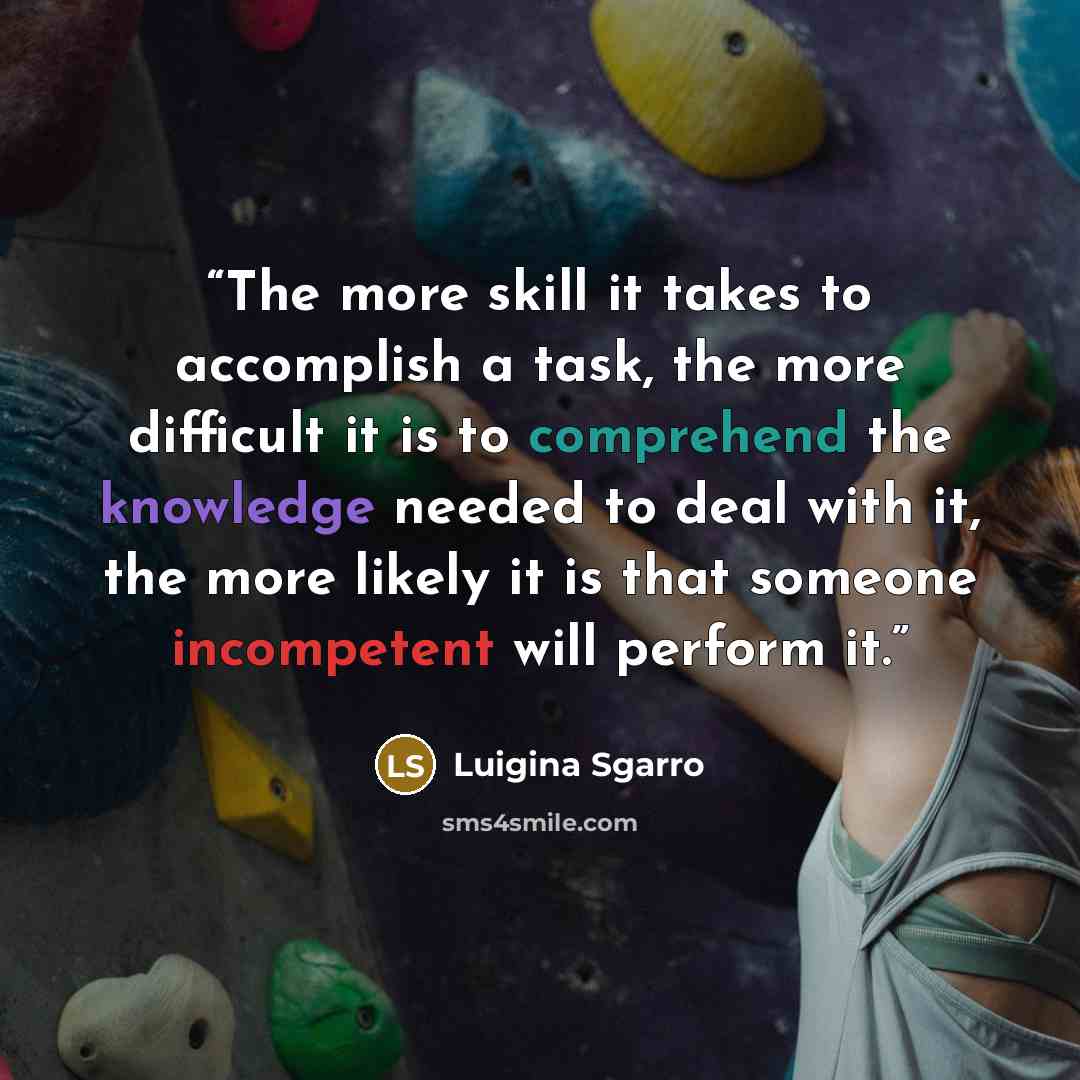 “The more skill it takes to accomplish a task, the more difficult it is to comprehend the knowledge needed to deal with it, the more likely it is that someone incompetent will perform it.” quote by Luigina Sgarro