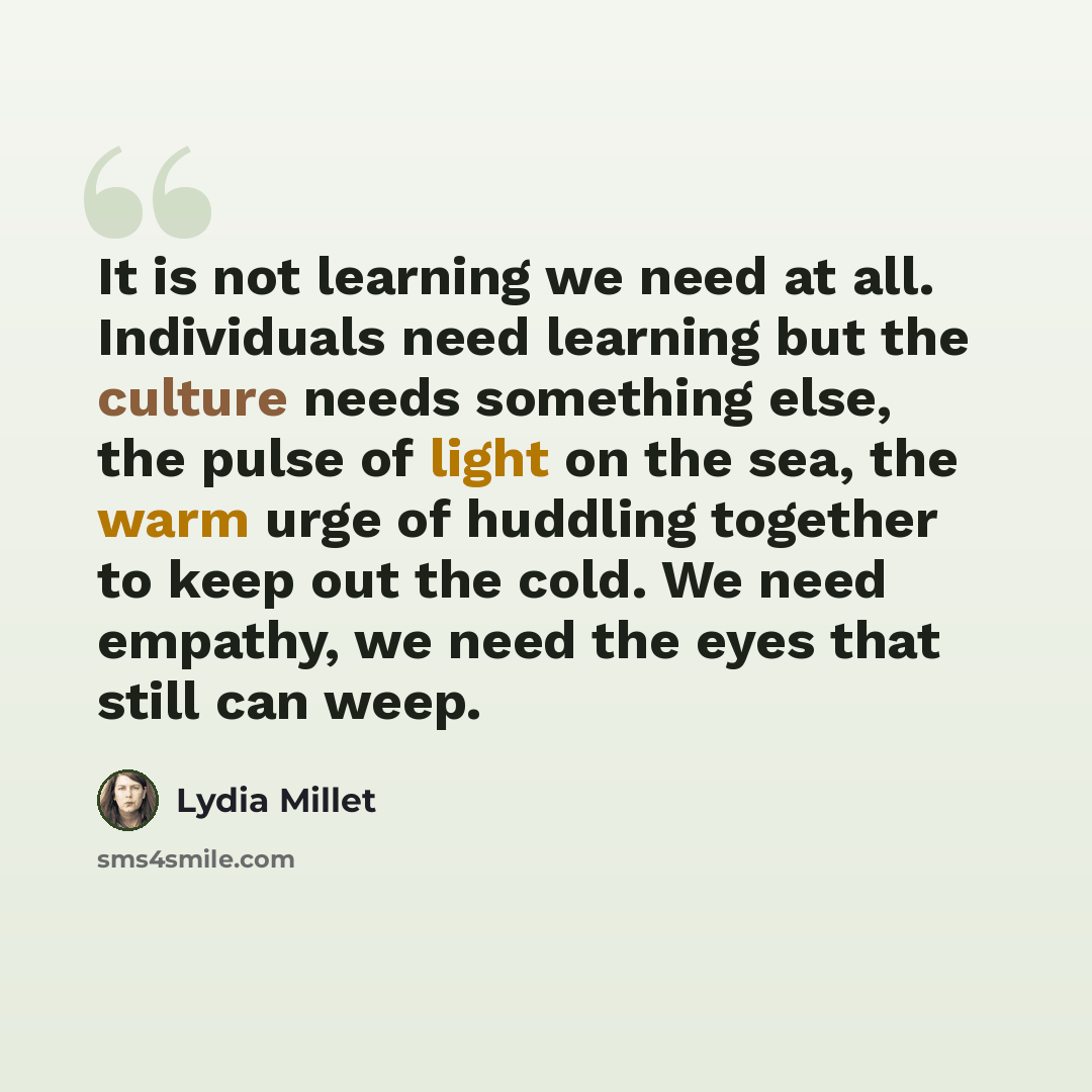 “It is not learning we need at all. Individuals need learning but the culture needs something else, the pulse of light on the sea, the warm urge of huddling together to keep out the cold. We need empathy, we need the eyes that still can weep.” quote by Lydia Millet