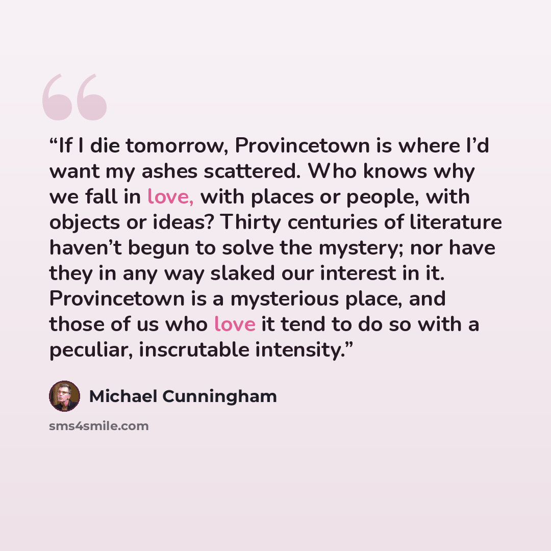 “If I die tomorrow, Provincetown is where I’d want my ashes scattered. Who knows why we fall in love, with places or people, with objects or ideas? Thirty centuries of literature haven’t begun to solve the mystery; nor have they in any way slaked our interest in it. Provincetown is a mysterious…” quote by Michael Cunningham