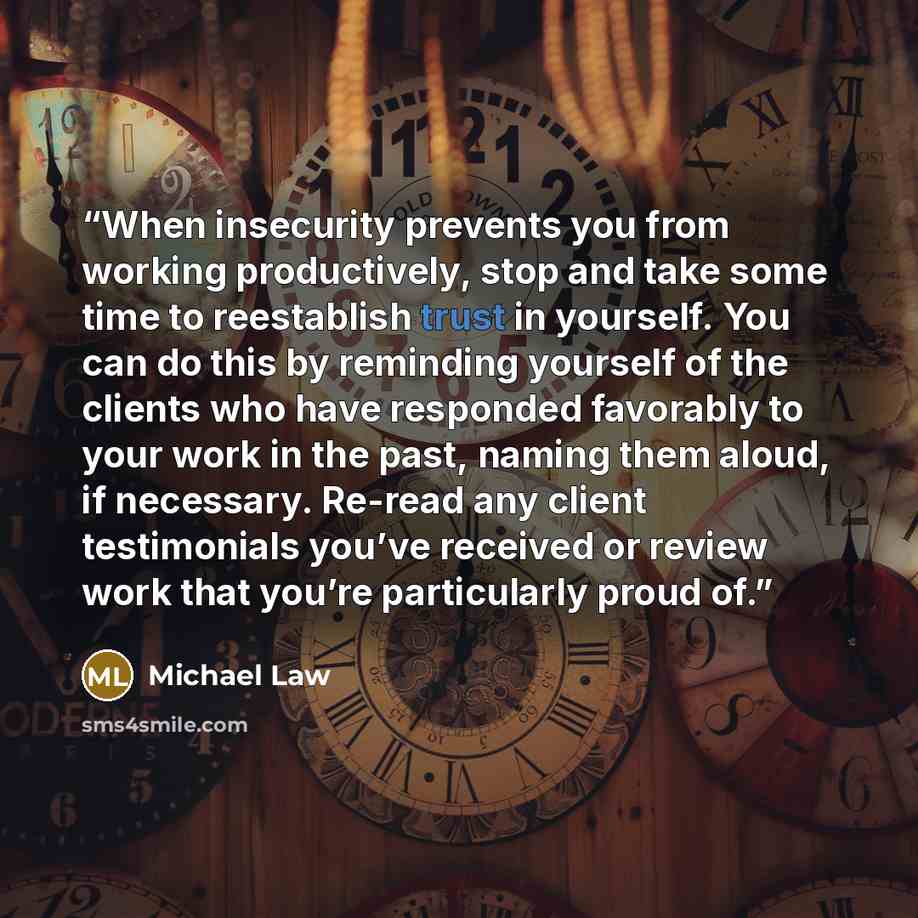 “When insecurity prevents you from working productively, stop and take some time to reestablish trust in yourself. You can do this by reminding yourself of the clients who have responded favorably to your work in the past, naming them aloud, if necessary. Re-read any client testimonials you’ve…” quote by Michael Law