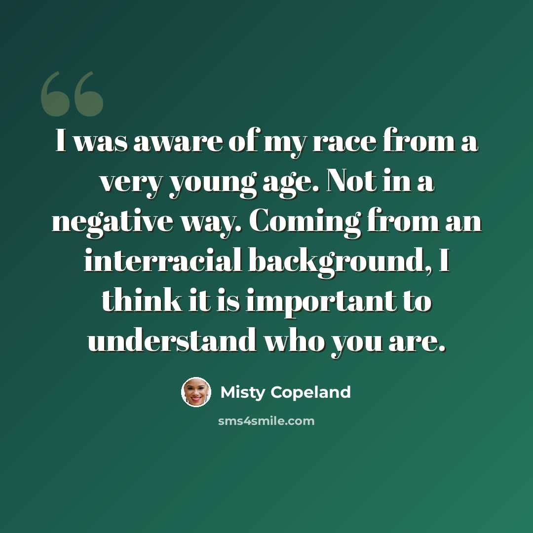 “I was aware of my race from a very young age. Not in a negative way. Coming from an interracial background, I think it is important to understand who you are.” quote by Misty Copeland