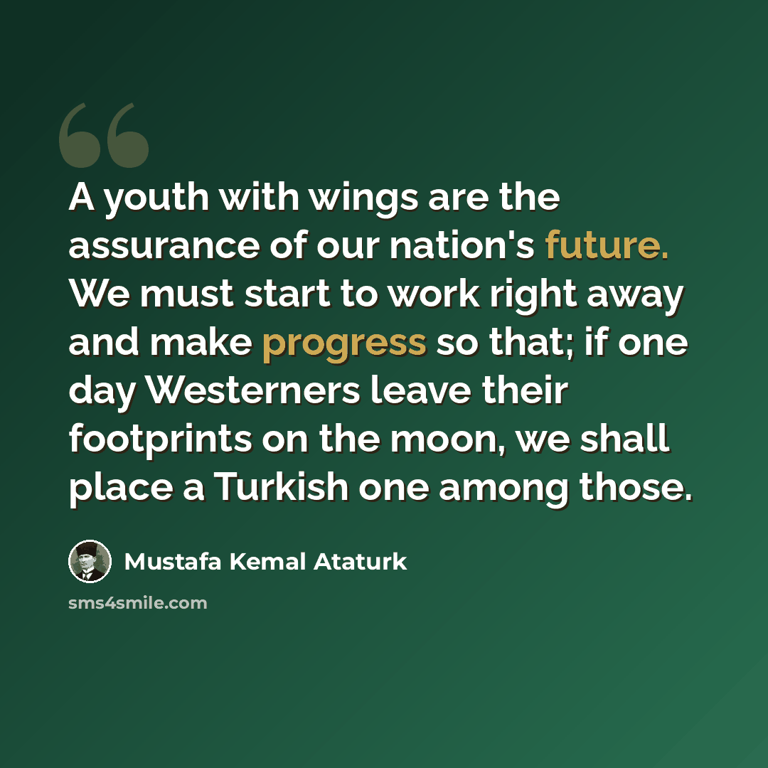 “A youth with wings are the assurance of our nation's future. We must start to work right away and make progress so that; if one day Westerners leave their footprints on the moon, we shall place a Turkish one among those.” quote by Mustafa Kemal Ataturk