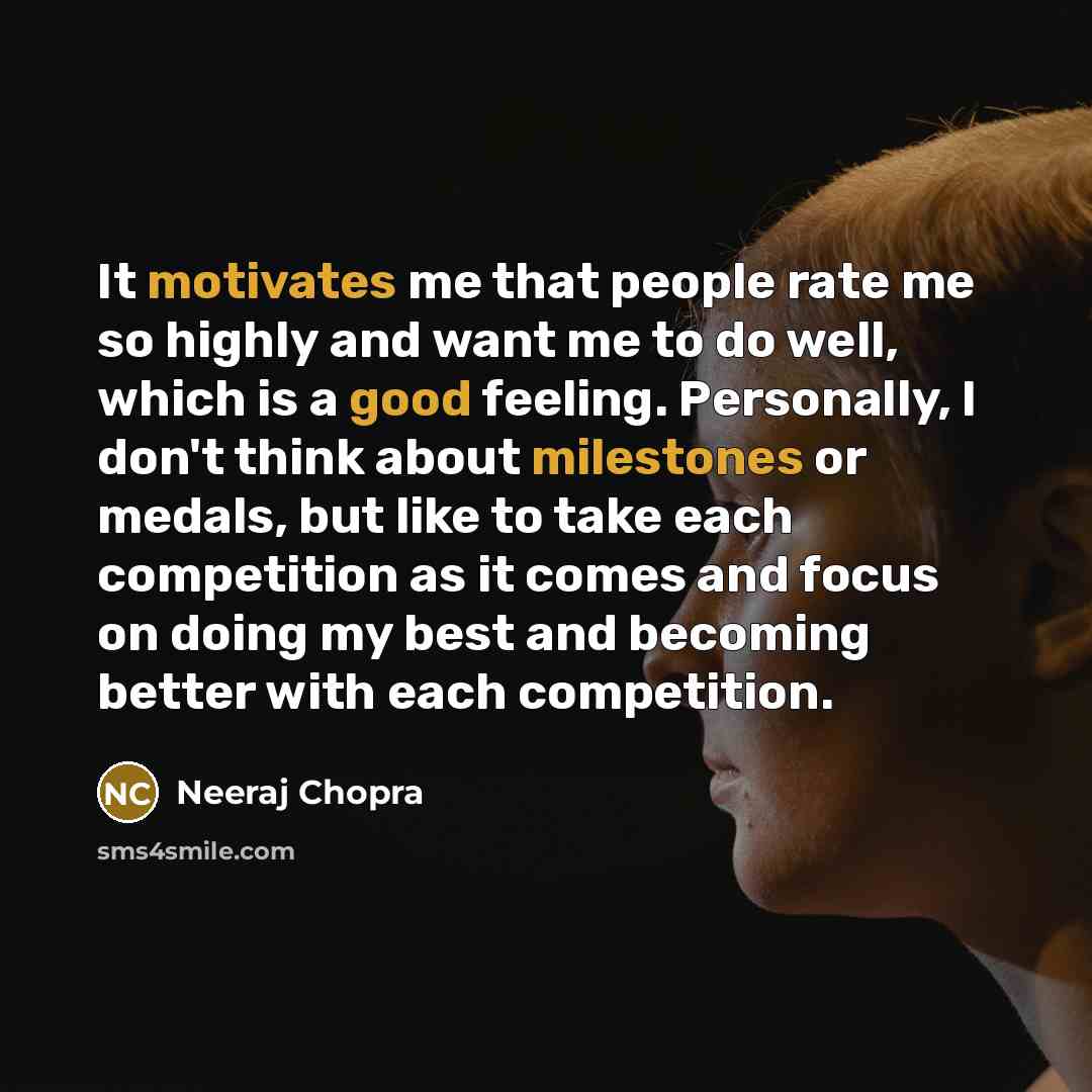 “It motivates me that people rate me so highly and want me to do well, which is a good feeling. Personally, I don't think about milestones or medals, but like to take each competition as it comes and focus on doing my best and becoming better with each competition.” quote by Neeraj Chopra