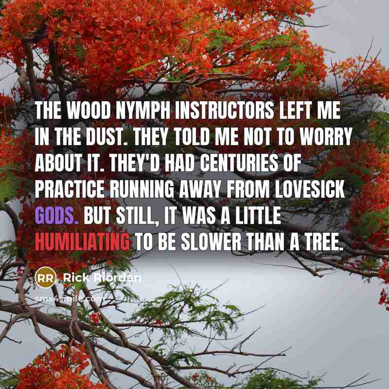 “The wood nymph instructors left me in the dust. They told me not to worry about it. They'd had centuries of practice running away from lovesick gods. But still, it was a little humiliating to be slower than a tree.” quote by Rick Riordan