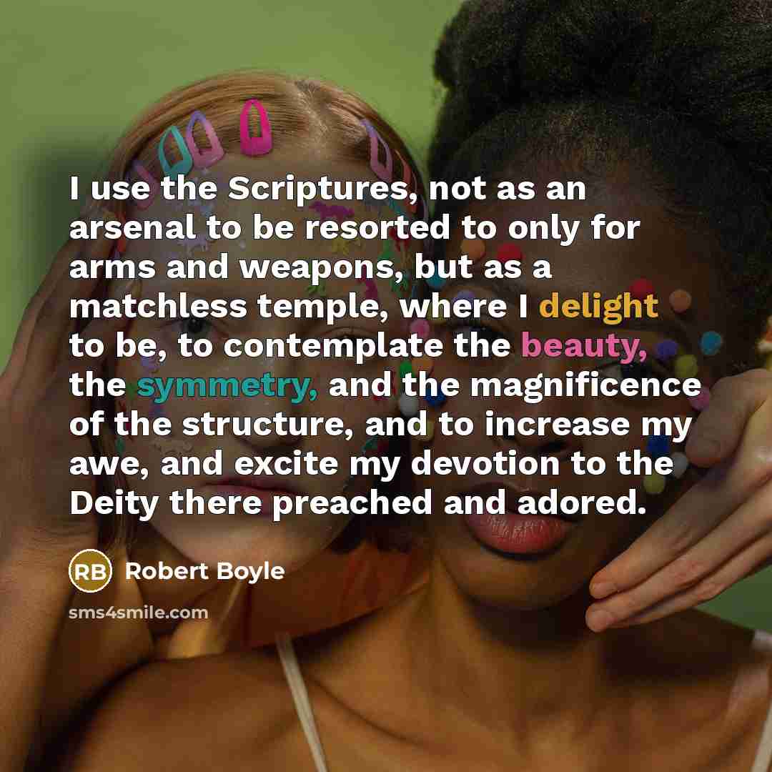“I use the Scriptures, not as an arsenal to be resorted to only for arms and weapons, but as a matchless temple, where I delight to be, to contemplate the beauty, the symmetry, and the magnificence of the structure, and to increase my awe, and excite my devotion to the Deity there preached and…” quote by Robert Boyle