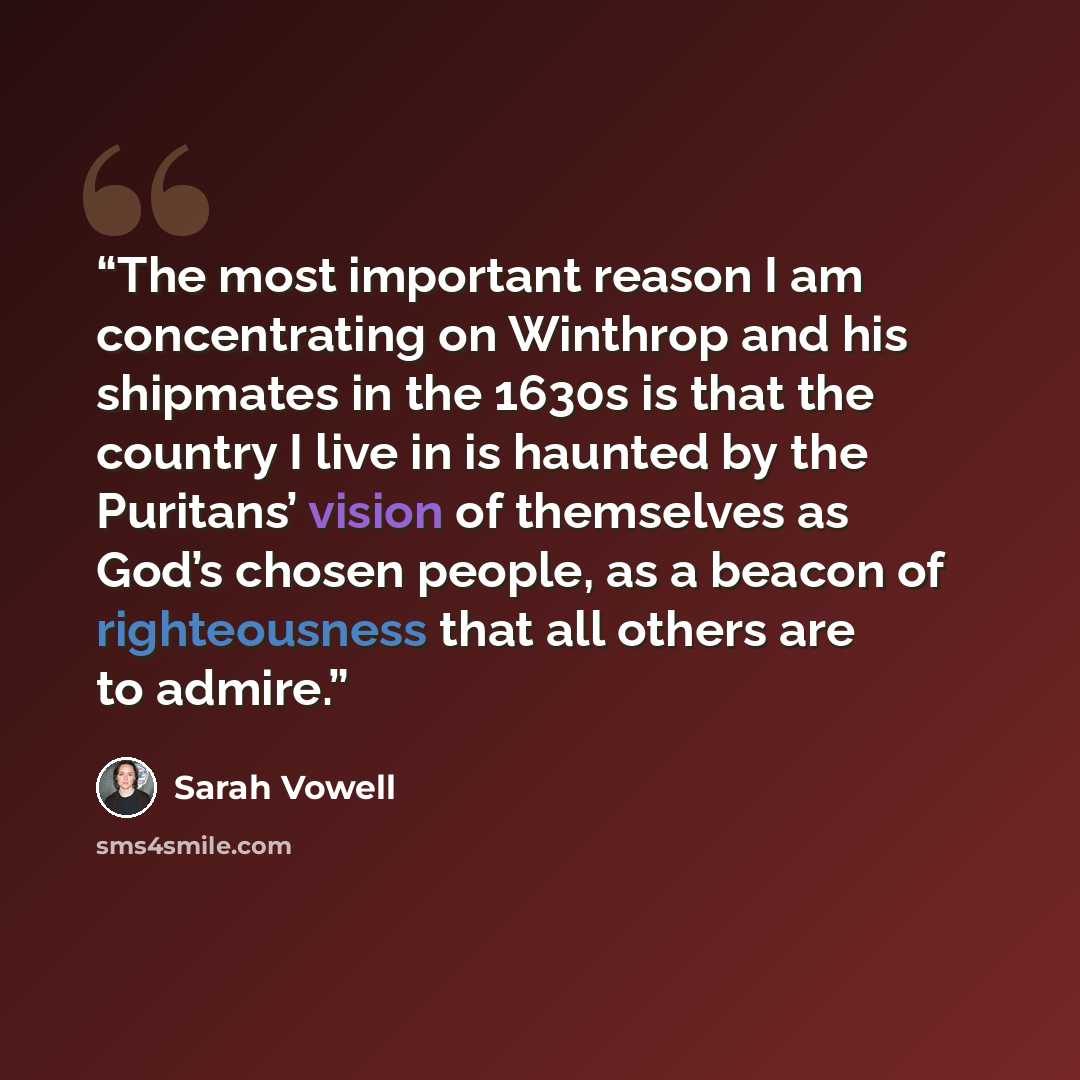 “The most important reason I am concentrating on Winthrop and his shipmates in the 1630s is that the country I live in is haunted by the Puritans’ vision of themselves as God’s chosen people, as a beacon of righteousness that all others are to admire.” quote by Sarah Vowell