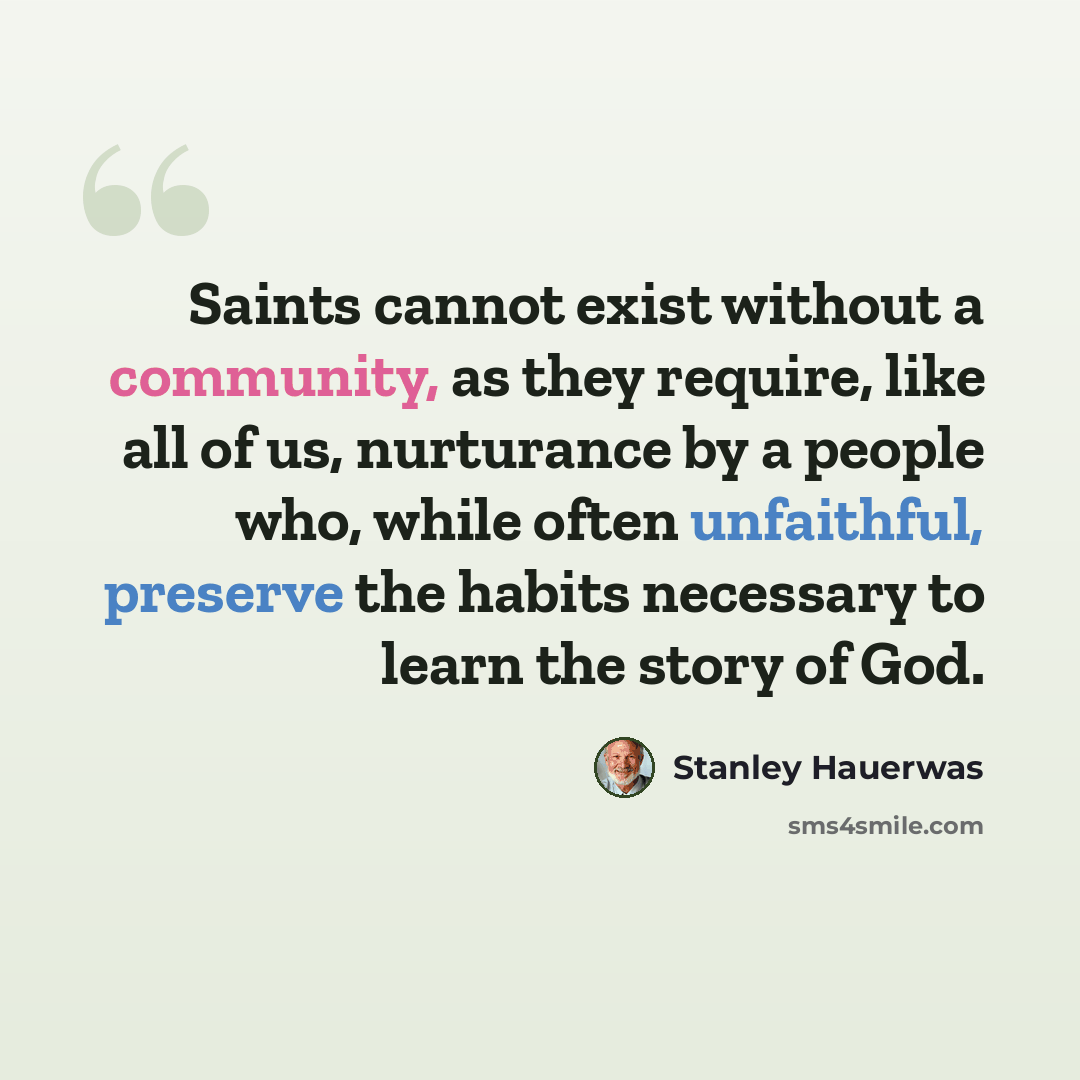 “Saints cannot exist without a community, as they require, like all of us, nurturance by a people who, while often unfaithful, preserve the habits necessary to learn the story of God.” quote by Stanley Hauerwas