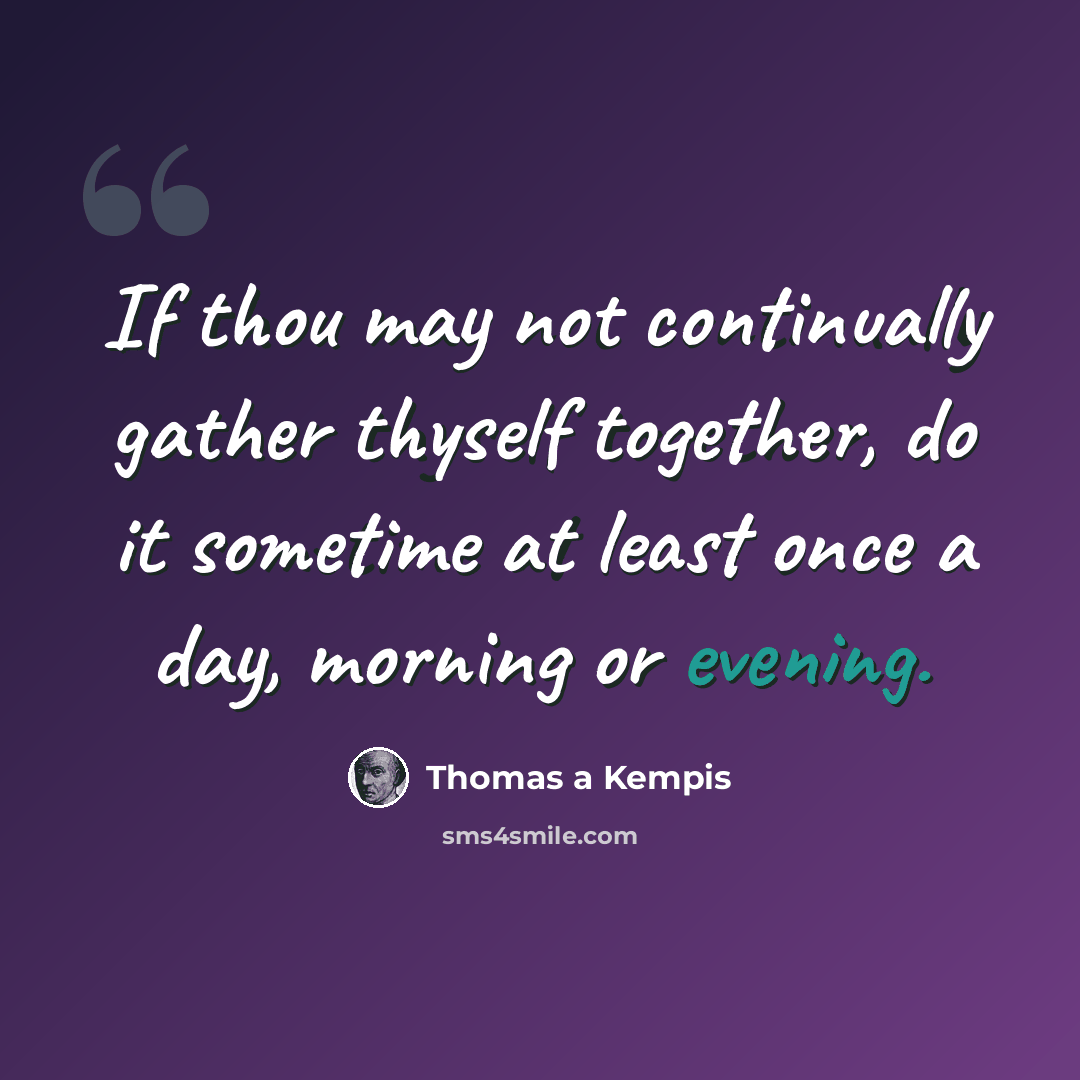 “If thou may not continually gather thyself together, do it sometime at least once a day, morning or evening.” quote by Thomas a Kempis