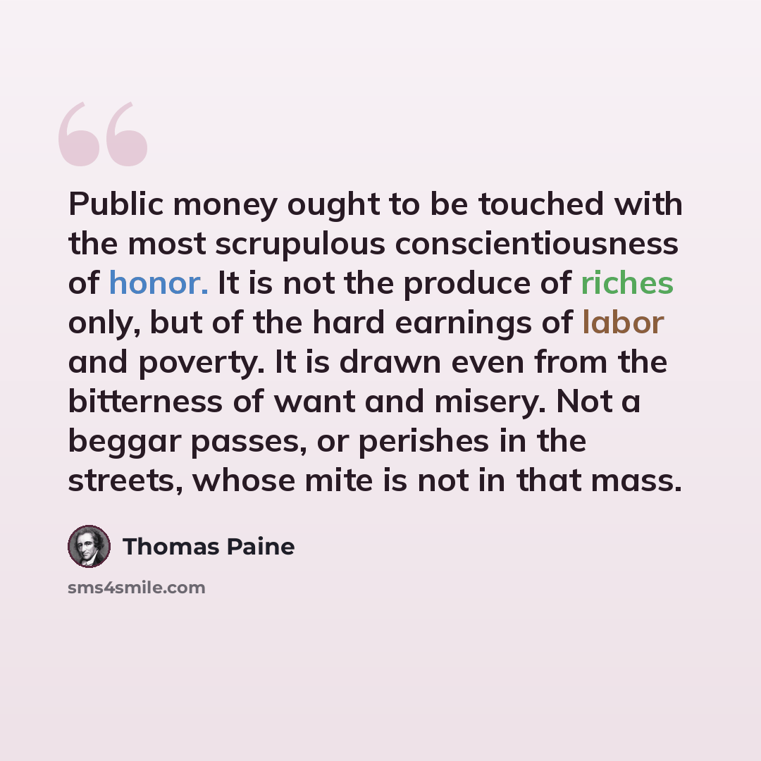 “Public money ought to be touched with the most scrupulous conscientiousness of honor. It is not the produce of riches only, but of the hard earnings of labor and poverty. It is drawn even from the bitterness of want and misery. Not a beggar passes, or perishes in the streets, whose mite is not in…” quote by Thomas Paine
