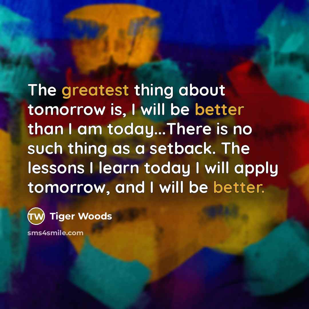 “The greatest thing about tomorrow is, I will be better than I am today...There is no such thing as a setback. The lessons I learn today I will apply tomorrow, and I will be better.” quote by Tiger Woods