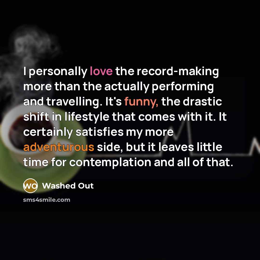 “I personally love the record-making more than the actually performing and travelling. It's funny, the drastic shift in lifestyle that comes with it. It certainly satisfies my more adventurous side, but it leaves little time for contemplation and all of that.” quote by Washed Out