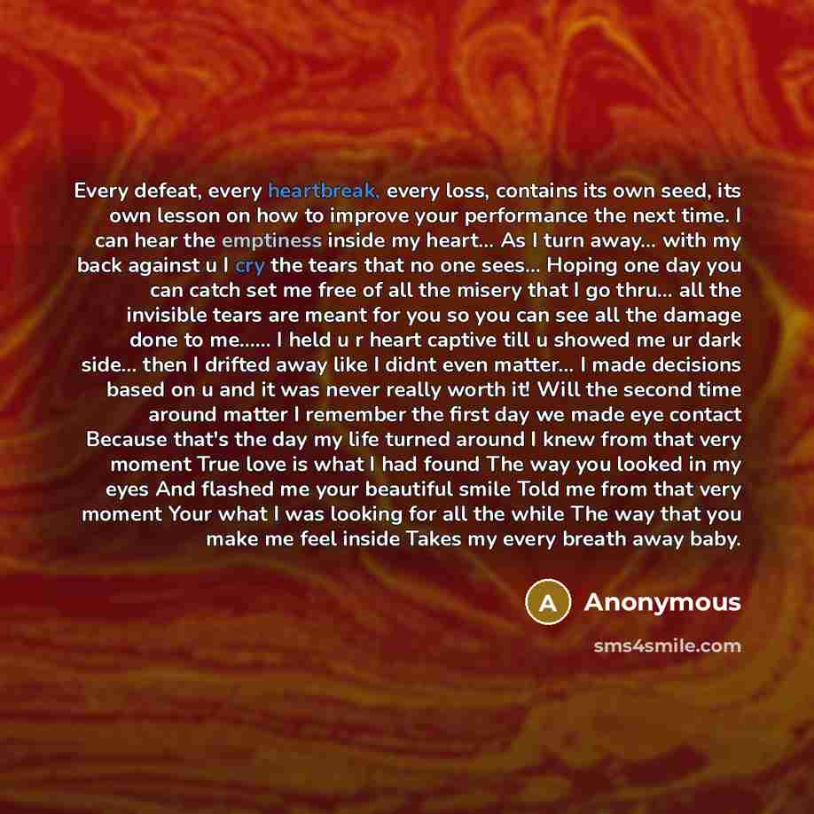 “Every defeat, every heartbreak, every loss, contains its own seed, its own lesson on how to improve your performance the next time. I can hear the emptiness inside my heart... As I turn away… with my back against u I cry the tears that no one sees… Hoping one day you can catch set me free of all…” quote by Anonymous