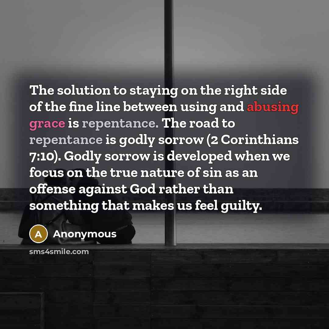 “The solution to staying on the right side of the fine line between using and abusing grace is repentance. The road to repentance is godly sorrow (2 Corinthians 7:10). Godly sorrow is developed when we focus on the true nature of sin as an offense against God rather than something that makes us…” quote by Anonymous