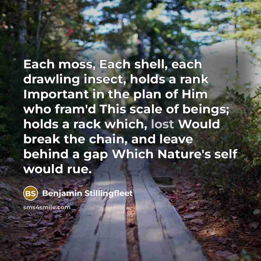 “Each moss, Each shell, each drawling insect, holds a rank Important in the plan of Him who fram'd This scale of beings; holds a rack which, lost Would break the chain, and leave behind a gap Which Nature's self would rue.” quote by Benjamin Stillingfleet