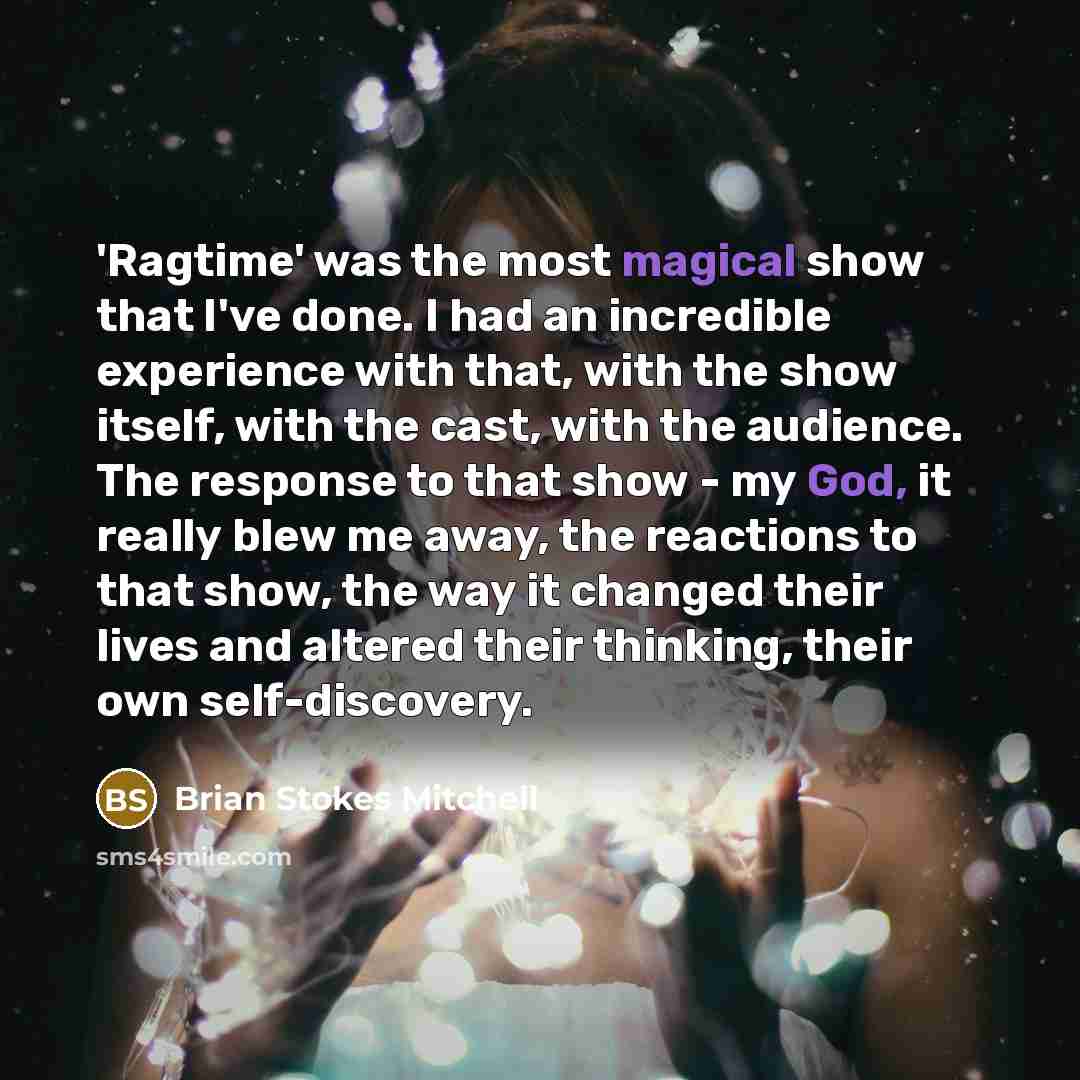 “'Ragtime' was the most magical show that I've done. I had an incredible experience with that, with the show itself, with the cast, with the audience. The response to that show - my God, it really blew me away, the reactions to that show, the way it changed their lives and altered their thinking…” quote by Brian Stokes Mitchell