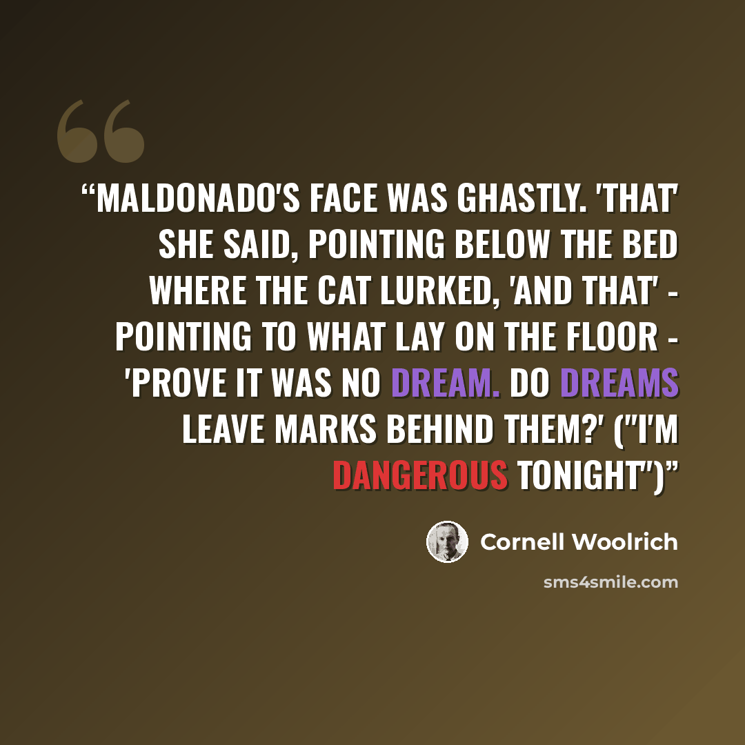 “Maldonado's face was ghastly. 'That' she said, pointing below the bed where the cat lurked, 'and that' - pointing to what lay on the floor - 'prove it was no dream. Do dreams leave marks behind them?' ("I'm Dangerous Tonight")” quote by Cornell Woolrich
