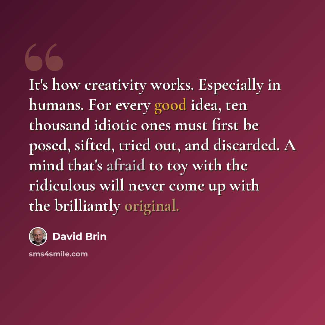 “It's how creativity works. Especially in humans. For every good idea, ten thousand idiotic ones must first be posed, sifted, tried out, and discarded. A mind that's afraid to toy with the ridiculous will never come up with the brilliantly original.” quote by David Brin