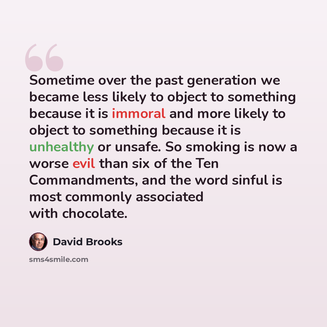 “Sometime over the past generation we became less likely to object to something because it is immoral and more likely to object to something because it is unhealthy or unsafe. So smoking is now a worse evil than six of the Ten Commandments, and the word sinful is most commonly associated with…” quote by David Brooks