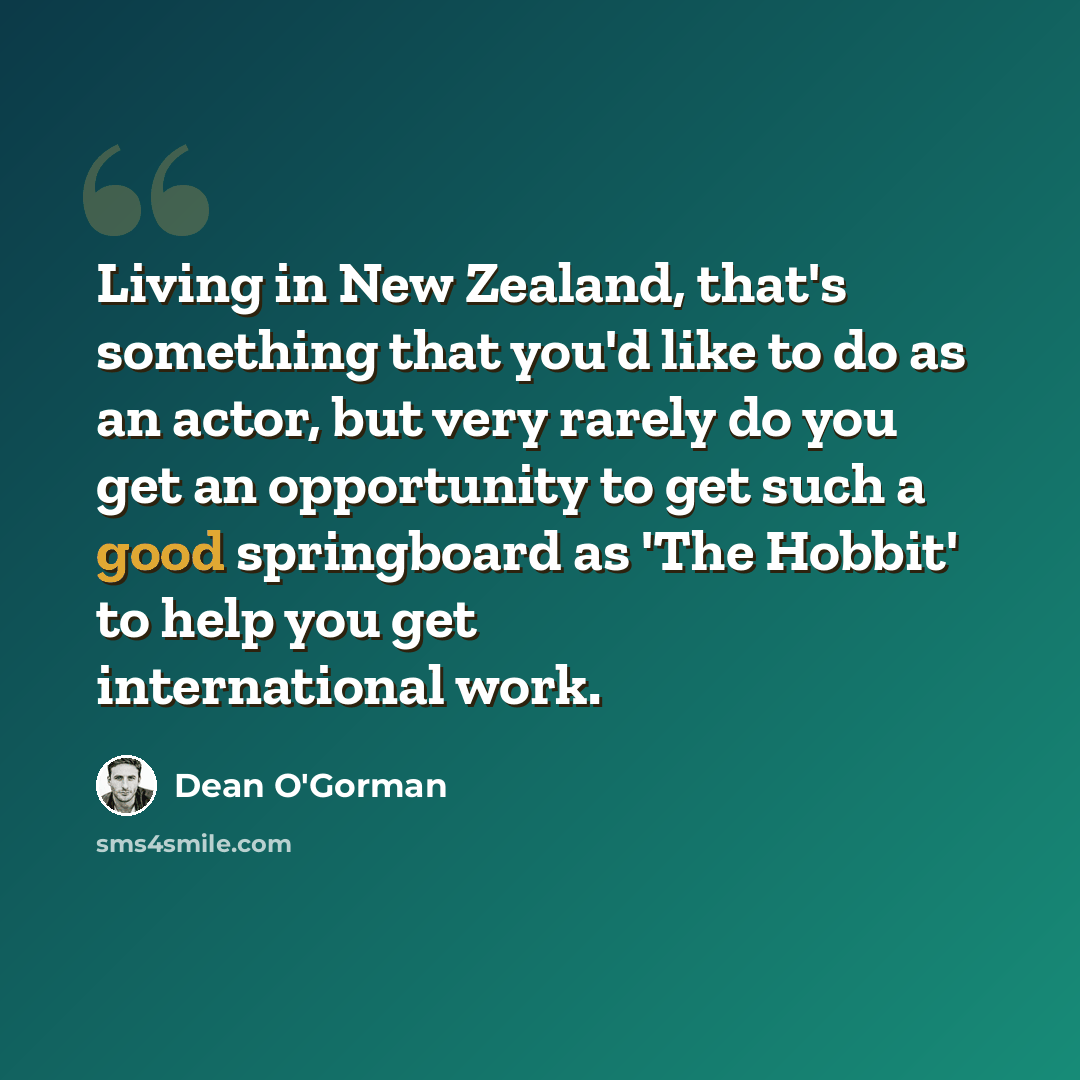 “Living in New Zealand, that's something that you'd like to do as an actor, but very rarely do you get an opportunity to get such a good springboard as 'The Hobbit' to help you get international work.” quote by Dean O'Gorman
