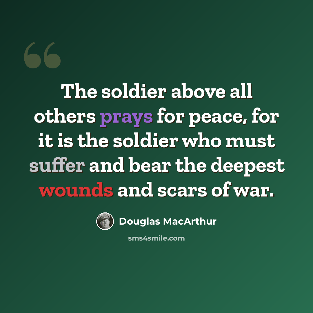 “The soldier above all others prays for peace, for it is the soldier who must suffer and bear the deepest wounds and scars of war.” quote by Douglas MacArthur