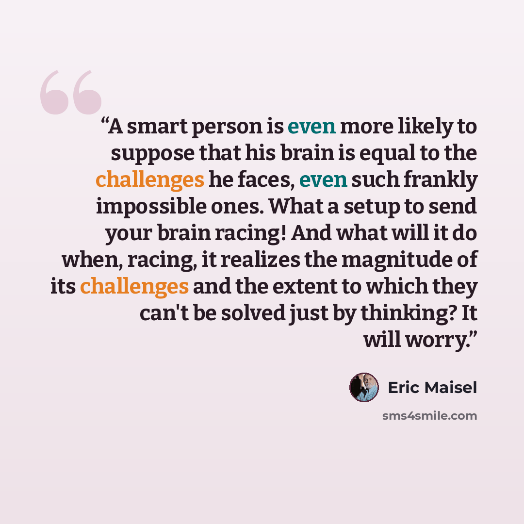 “A smart person is even more likely to suppose that his brain is equal to the challenges he faces, even such frankly impossible ones. What a setup to send your brain racing! And what will it do when, racing, it realizes the magnitude of its challenges and the extent to which they can't be solved…” quote by Eric Maisel