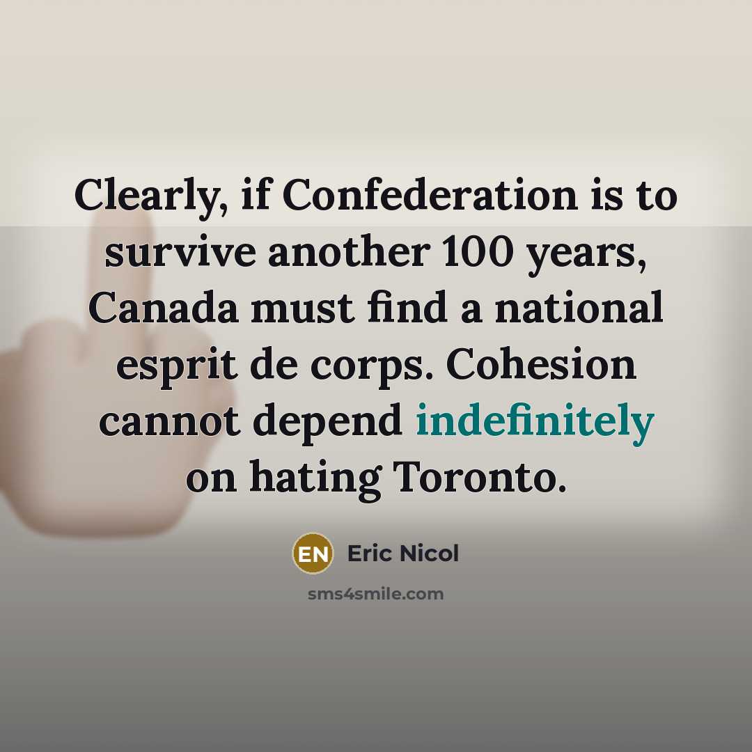 “Clearly, if Confederation is to survive another 100 years, Canada must find a national esprit de corps. Cohesion cannot depend indefinitely on hating Toronto.” quote by Eric Nicol