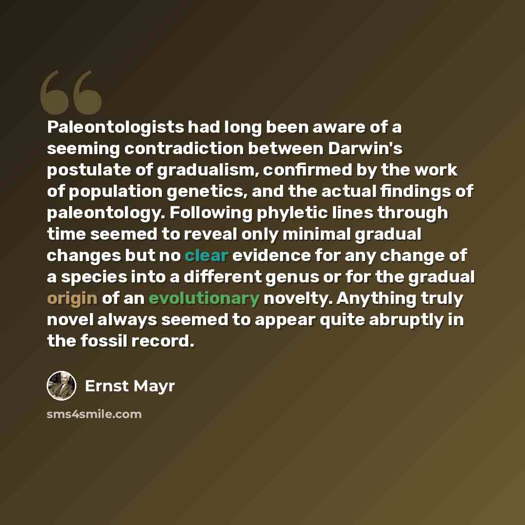 “Paleontologists had long been aware of a seeming contradiction between Darwin's postulate of gradualism, confirmed by the work of population genetics, and the actual findings of paleontology. Following phyletic lines through time seemed to reveal only minimal gradual changes but no clear evidence…” quote by Ernst Mayr